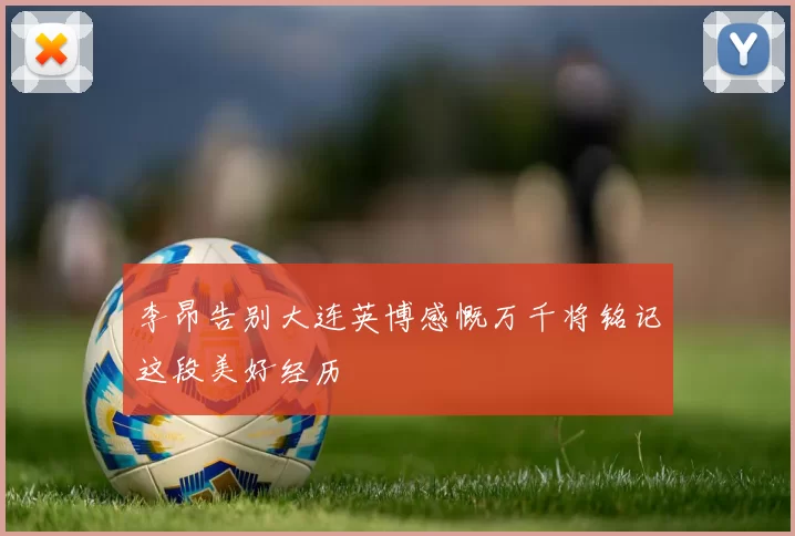 李昂告别大连英博感慨万千将铭记这段美好经历