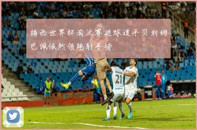 梅西世界杯淘汰赛进球追平贝利姆巴佩依然领跑射手榜