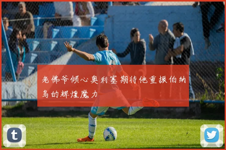 老佛爷倾心奥利塞期待他重振伯纳乌的辉煌魔力