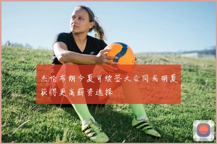 杰伦布朗今夏可续签大合同或明夏获得更高薪资选择