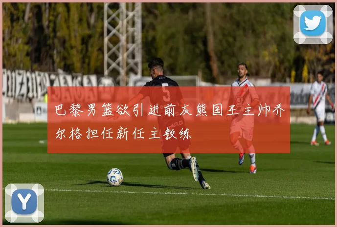 巴黎男篮欲引进前灰熊国王主帅乔尔格担任新任主教练