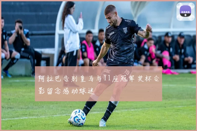 阿拉巴告别皇马与11座冠军奖杯合影留念感动球迷