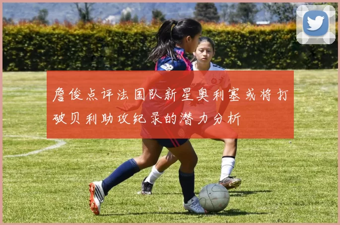 詹俊点评法国队新星奥利塞或将打破贝利助攻纪录的潜力分析