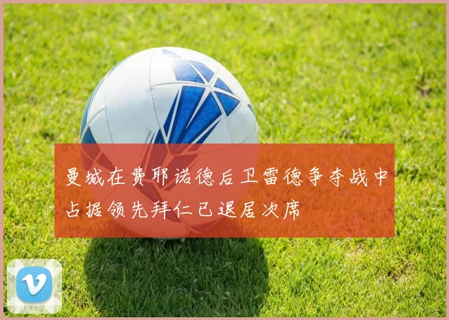 曼城在费耶诺德后卫雷德争夺战中占据领先拜仁已退居次席