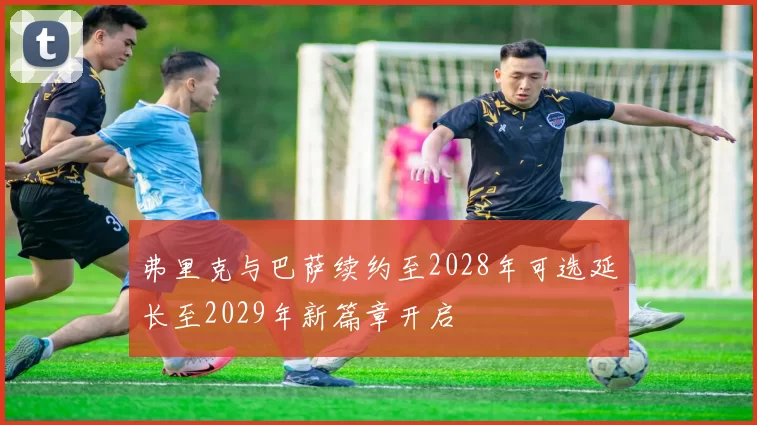 弗里克与巴萨续约至2028年可选延长至2029年新篇章开启
