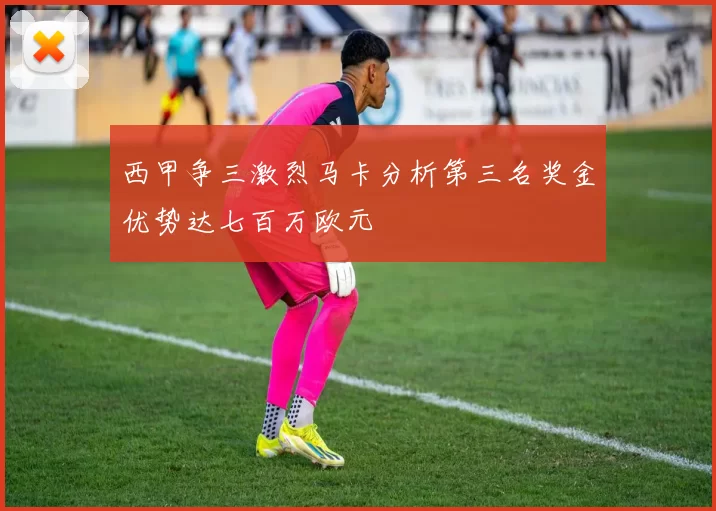 西甲争三激烈马卡分析第三名奖金优势达七百万欧元