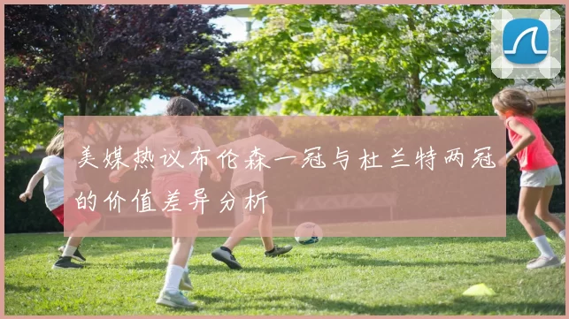 美媒热议布伦森一冠与杜兰特两冠的价值差异分析