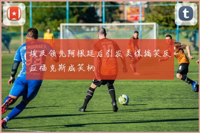 埃及领先阿根廷后引发美媒搞笑反应福克斯成笑柄