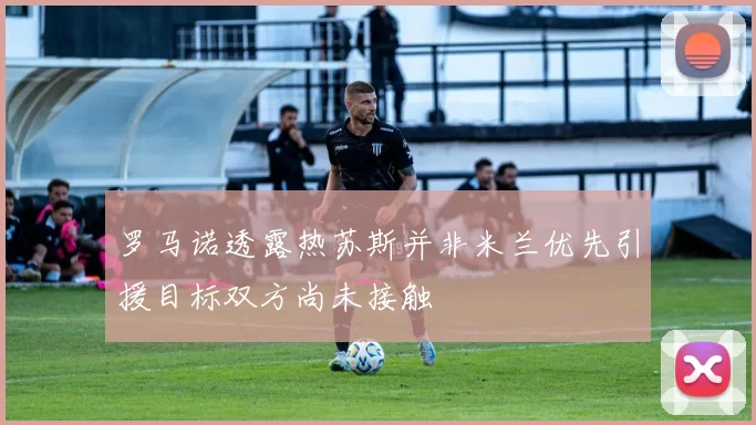 罗马诺透露热苏斯并非米兰优先引援目标双方尚未接触