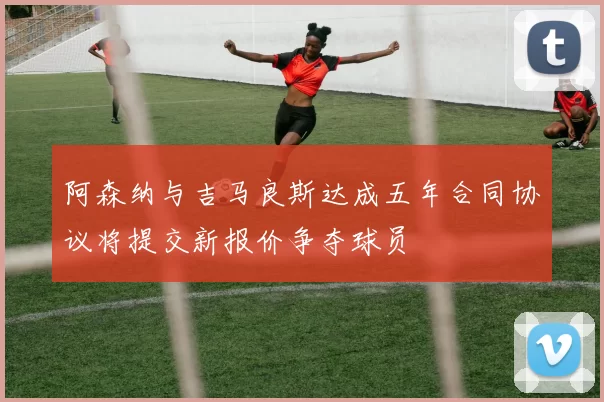 阿森纳与吉马良斯达成五年合同协议将提交新报价争夺球员