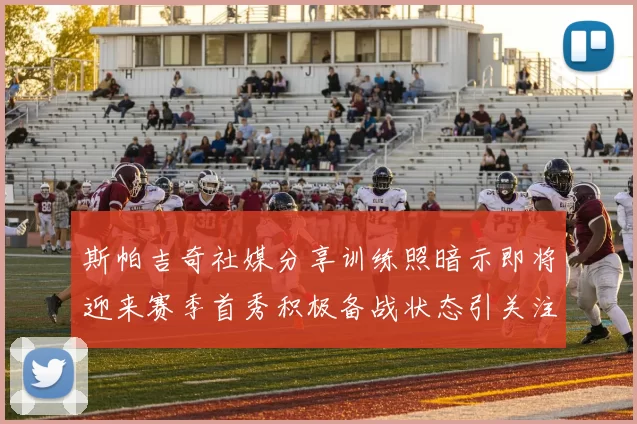 斯帕吉奇社媒分享训练照暗示即将迎来赛季首秀积极备战状态引关注