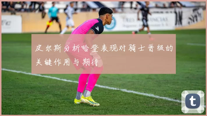 皮尔斯分析哈登表现对骑士晋级的关键作用与期待
