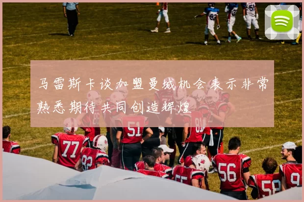 马雷斯卡谈加盟曼城机会表示非常熟悉期待共同创造辉煌