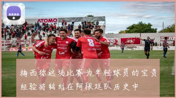 梅西称这场比赛为年轻球员的宝贵经验将铭刻在阿根廷队历史中