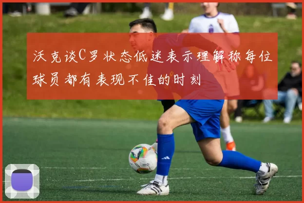 沃克谈C罗状态低迷表示理解称每位球员都有表现不佳的时刻