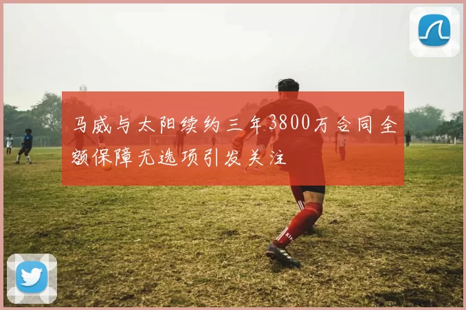 马威与太阳续约三年3800万合同全额保障无选项引发关注